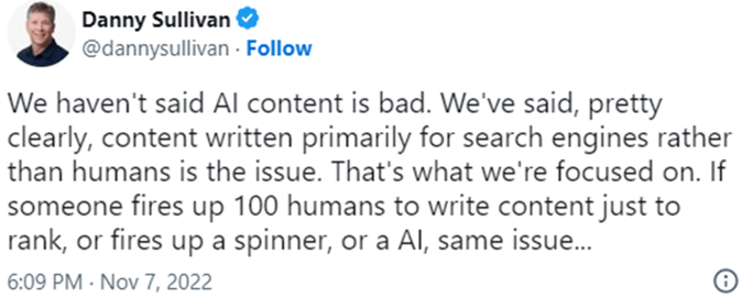 A tweet from Danny Sullivan that reads: "We haven't said AI content is bad. We've said, pretty clearly, content writen primarily for search engines rather than humans is the issue. That's what we're focused on. If someone fires up to 100 humans to write content just to rank, or fires up a spinner, or an AI, same issue..."